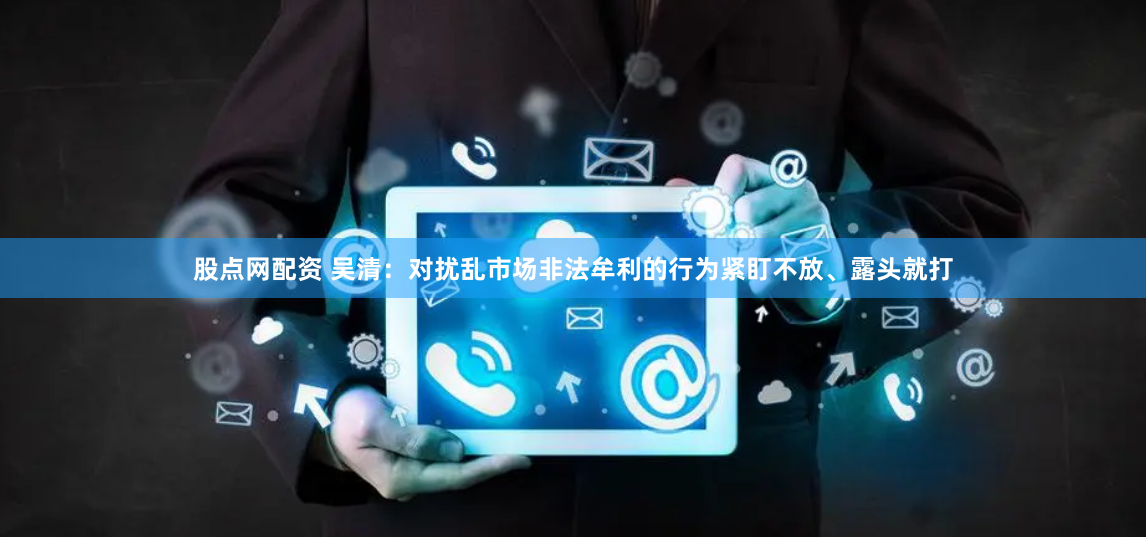 股点网配资 吴清：对扰乱市场非法牟利的行为紧盯不放、露头就打
