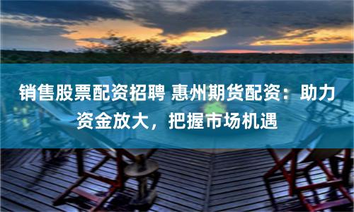 销售股票配资招聘 惠州期货配资：助力资金放大，把握市场机遇