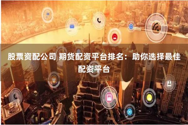 股票资配公司 期货配资平台排名：助你选择最佳配资平台